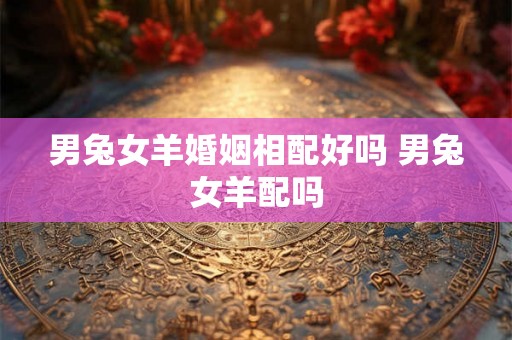 男兔女羊婚姻相配好吗 男兔女羊配吗 男兔女羊婚姻相配好吗 男兔女羊配吗