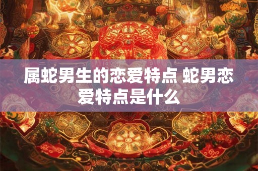 属蛇男生的恋爱特点 蛇男恋爱特点是什么