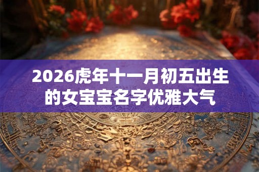 2026虎年十一月初五出生的女宝宝名字优雅大气 2026虎年十一月初五出生的女宝宝名字优雅大气