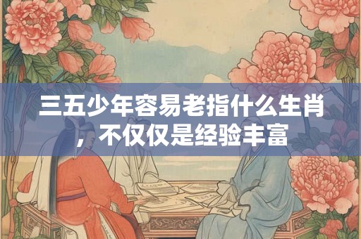 三五少年容易老指什么生肖，不仅仅是经验丰富