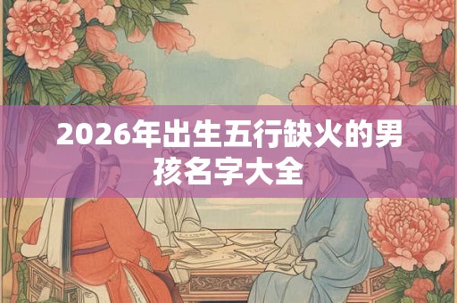 2026年出生五行缺火的男孩名字大全 2026年出生五行缺火的男孩名字大全