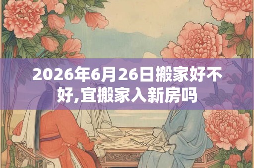 2026年6月26日搬家好不好,宜搬家入新房吗