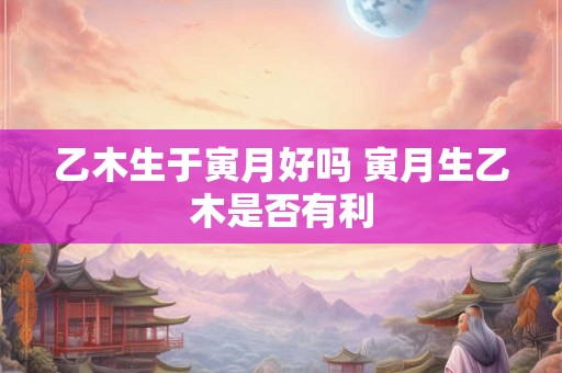 乙木生于寅月好吗 寅月生乙木是否有利