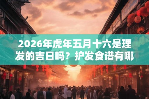 2026年虎年五月十六是理发的吉日吗？护发食谱有哪些？