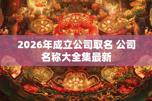2026年成立公司取名 公司名称大全集最新