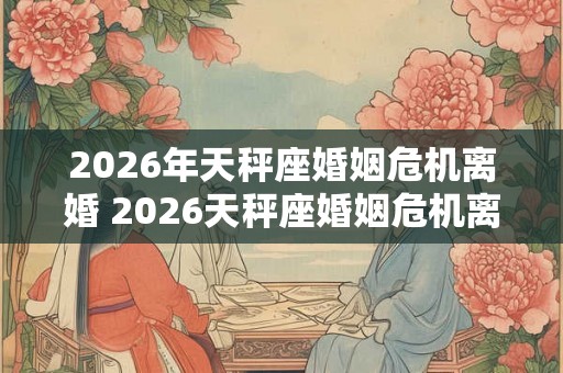 2026年天秤座婚姻危机离婚 2026天秤座婚姻危机离婚多发