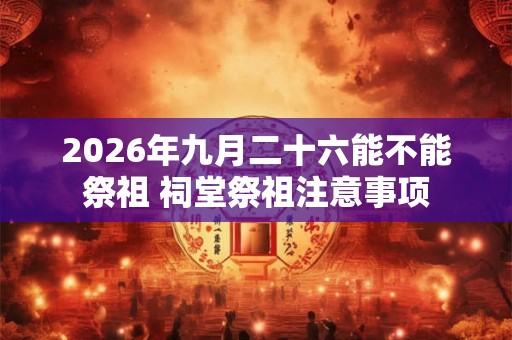 2026年九月二十六能不能祭祖 祠堂祭祖注意事项