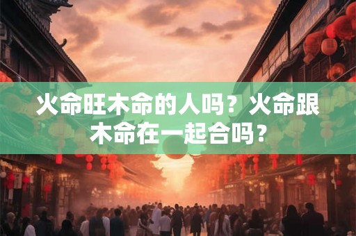 火命旺木命的人吗？火命跟木命在一起合吗？