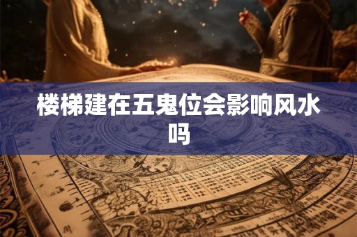 楼梯建在五鬼位会影响风水吗 楼梯建在五鬼位会影响风水吗