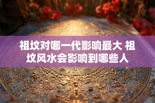 祖坟对哪一代影响最大 祖坟风水会影响到哪些人
