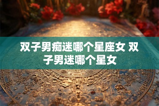 双子男痴迷哪个星座女 双子男迷哪个星女 双子男痴迷哪个星座女 双子男迷哪个星女