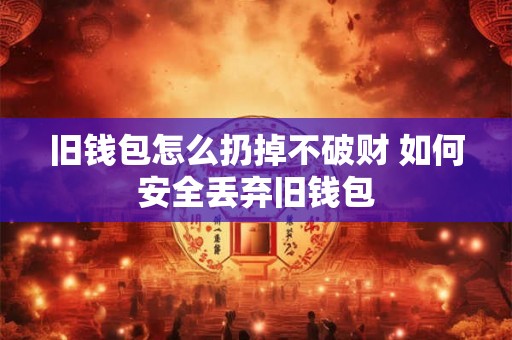 旧钱包怎么扔掉不破财 如何安全丢弃旧钱包