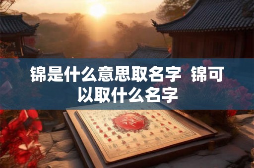 锦是什么意思取名字  锦可以取什么名字