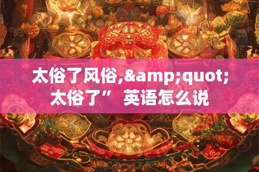 太俗了风俗,"太俗了” 英语怎么说 太俗了风俗,"太俗了” 英语怎么说