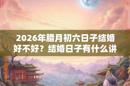 2026年腊月初六日子结婚好不好？结婚日子有什么讲究？
