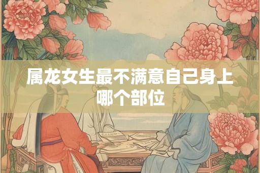 属龙女生最不满意自己身上哪个部位 属龙女生最不满意自己身上哪个部位