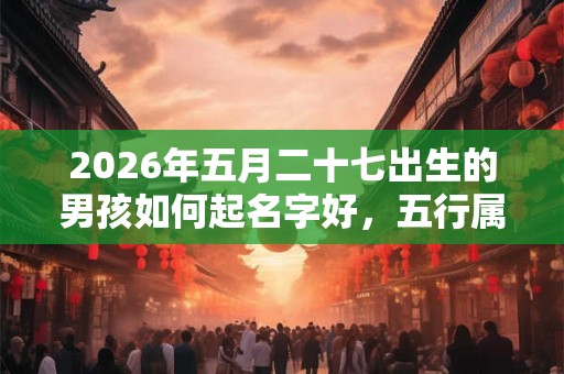 2026年五月二十七出生的男孩如何起名字好，五行属什么