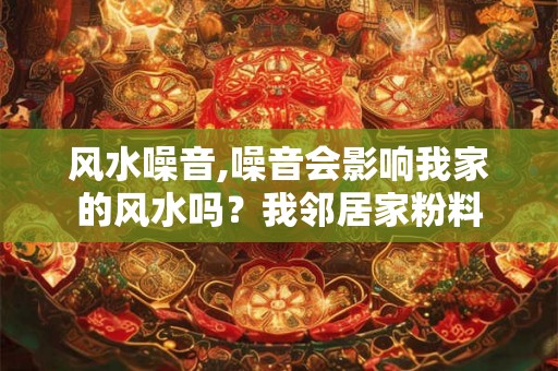 风水噪音,噪音会影响我家的风水吗？我邻居家粉料