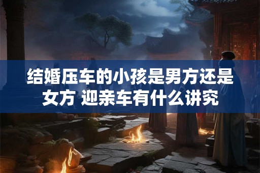 结婚压车的小孩是男方还是女方 迎亲车有什么讲究