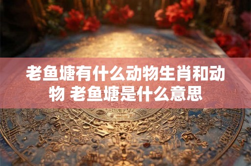 老鱼塘有什么动物生肖和动物 老鱼塘是什么意思