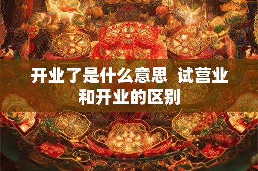 开业了是什么意思 试营业和开业的区别 开业了是什么意思 试营业和开业的区别