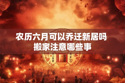 农历六月可以乔迁新居吗 搬家注意哪些事