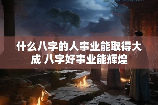 什么八字的人事业能取得大成 八字好事业能辉煌