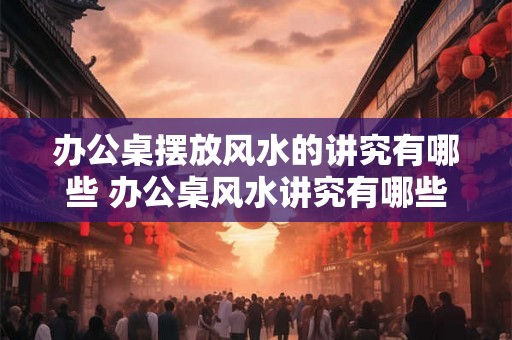 办公桌摆放风水的讲究有哪些 办公桌风水讲究有哪些