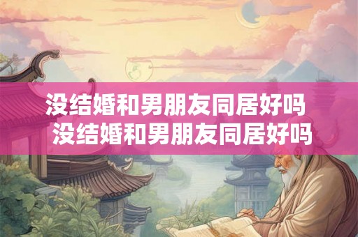没结婚和男朋友同居好吗 没结婚和男朋友同居好吗 没结婚和男朋友同居好吗 没结婚和男朋友同居好吗