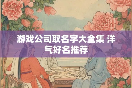 游戏公司取名字大全集 洋气好名推荐 游戏公司取名字大全集 洋气好名推荐