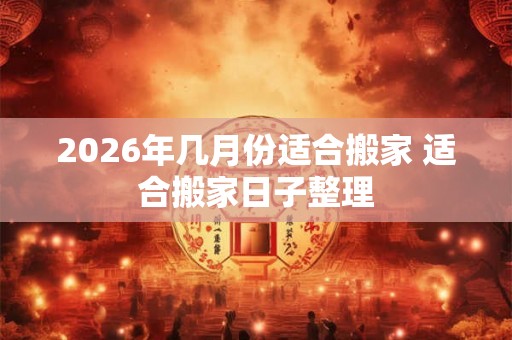 2026年几月份适合搬家 适合搬家日子整理