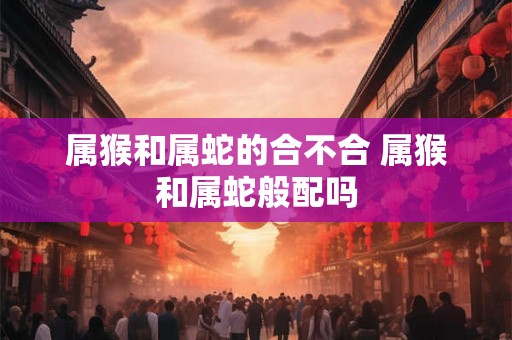 属猴和属蛇的合不合 属猴和属蛇般配吗