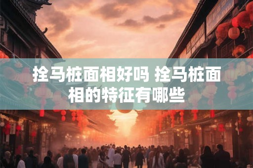 拴马桩面相好吗 拴马桩面相的特征有哪些