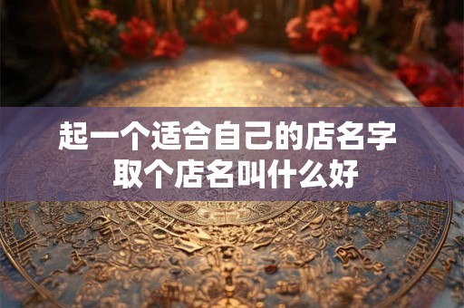 起一个适合自己的店名字 取个店名叫什么好 起一个适合自己的店名字 取个店名叫什么好