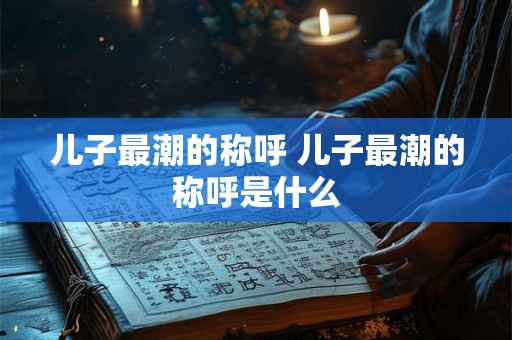 儿子最潮的称呼 儿子最潮的称呼是什么