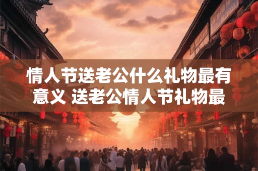 情人节送老公什么礼物最有意义 送老公情人节礼物最有意义的是什么