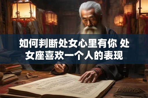 如何判断处女心里有你 处女座喜欢一个人的表现