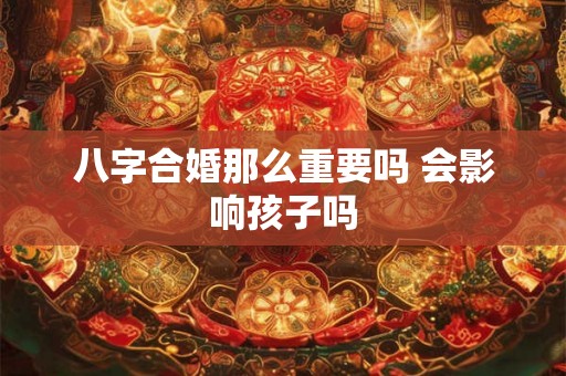 八字合婚那么重要吗 会影响孩子吗