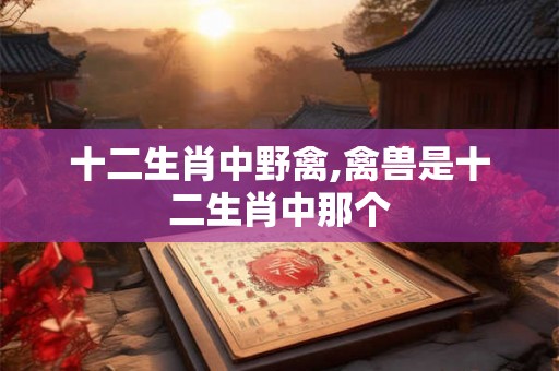 十二生肖中野禽,禽兽是十二生肖中那个
