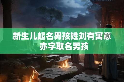 新生儿起名男孩姓刘有寓意 亦字取名男孩 新生儿起名男孩姓刘有寓意 亦字取名男孩