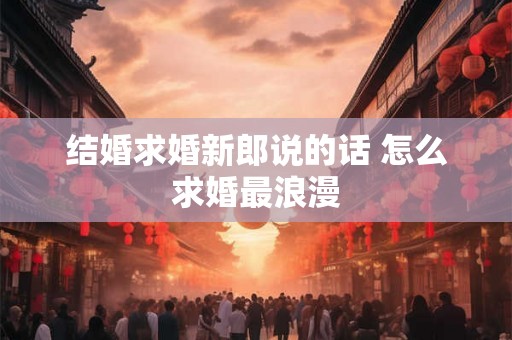 结婚求婚新郎说的话 怎么求婚最浪漫 结婚求婚新郎说的话 怎么求婚最浪漫