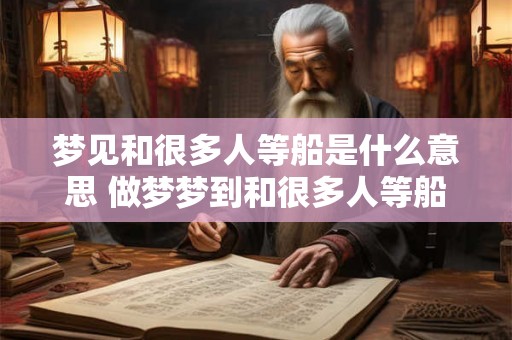 梦见和很多人等船是什么意思 做梦梦到和很多人等船好不好
