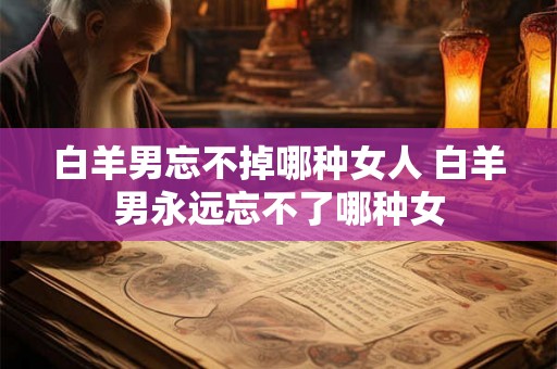白羊男忘不掉哪种女人 白羊男永远忘不了哪种女 白羊男忘不掉哪种女人 白羊男永远忘不了哪种女