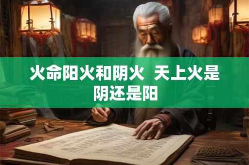 火命阳火和阴火 天上火是阴还是阳 火命阳火和阴火 天上火是阴还是阳