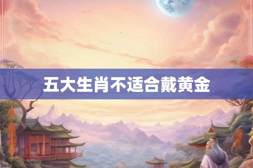 五大生肖不适合戴黄金 五大生肖不适合戴黄金