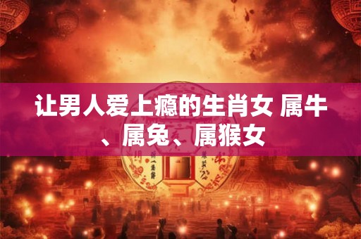 让男人爱上瘾的生肖女 属牛、属兔、属猴女