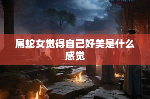 属蛇女觉得自己好美是什么感觉 属蛇女觉得自己好美是什么感觉