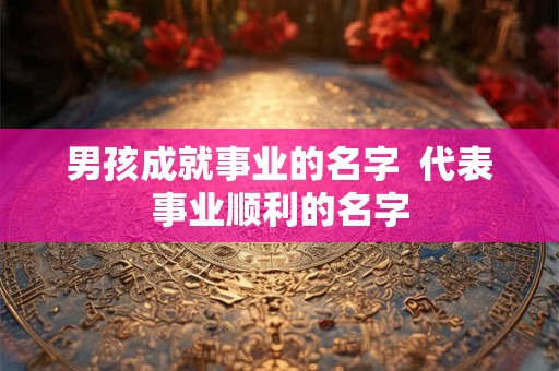 男孩成就事业的名字 代表事业顺利的名字 男孩成就事业的名字 代表事业顺利的名字