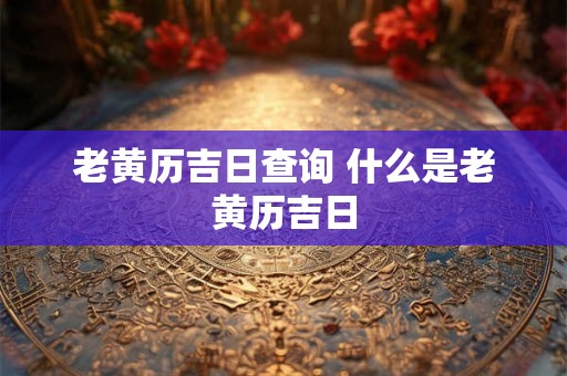 老黄历吉日查询 什么是老黄历吉日