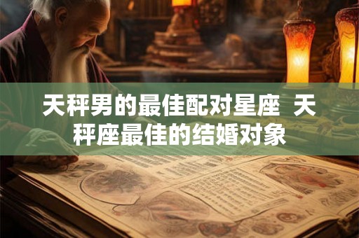 天秤男的最佳配对星座 天秤座最佳的结婚对象 天秤男的最佳配对星座 天秤座最佳的结婚对象